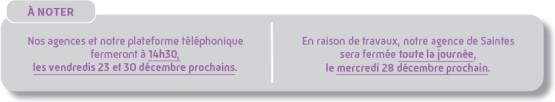 À noter : Nos agences et notre plateforme téléphonique fermeront à 14h30, les vendredis 23 et 30 décembre prochains / En raison de travaux, notre agence de Saintes sera fermée toute la journée, le mercredi 28 décembre prochain.