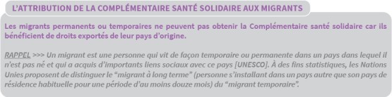 L'attribution de la Complémentaire santé solidaire aux migrants : les migrants permanents ou temporaires ne peuvent pas obtenir la Complémentaire santé solidaire car ils bénéficient de droits exportés de leur pays d'origine. Rappel : Un migrant est une personne qui vit de façon temporaire ou permanente dans un pays dans lequel il n'est pas né et qui a acquis d'importants liens sociaux avec ce pays [UNESCO]. À des fins statistiques, les Nations Unies proposent de distinguer le migrant à long terme (personne s'installant dans un pays autre que son pays de résidence habituelle pour une période d'au moins douze mois) du migrant temporaire.