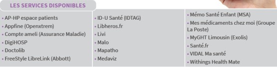 Les services disponibles : AP-HP espace patients, Appfine (Openxtrem), Compte ameli (Assurance Maladie), DigiHOSP, Doctolib, FreeStyle LibreLink (Abbott), ID-U Santé (IDTAG), Libheros.fr, Livi, Malo, Mapatho, Medaviz, Mémo Santé Enfant (MSA), Mes médicaments chez moi (Groupe La Poste), MyGHT Limousin (Exolis), Santé.fr, VIDAL Ma santé, Withings Health Mate