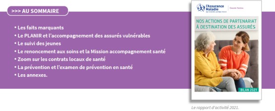 Au sommaire : les faits marquants, le PLANIR et l'accompagnement des assurés vulnérables, le suivi des jeunes, le renoncement aux soins et la Mission accompagnement santé, zoom sur les contrats locaux de santé, la prévention et l'examen de prévention en santé, les annexes.