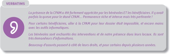 La présence de la CPAM a été fortement appréciée par les bénévoles ET les bénéficiaires. Il y avait parfois la queue pour le stand CPAM... Permanence riche et intense mais très pertinente ! Pour certains bénéficiaires, aller à la CPAM pour leur dossier était impossible, et encore moins avec les outils informatiques. Les bénévoles sont enchantés des interventions et de notre présence dans leurs locaux. Ils sont très demandeurs d'informations. Beaucoup d'assurés passent à côté de leurs droits, et pour certains depuis plusieurs années.