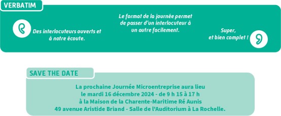 Verbatim : Des interlocuteurs ouverts et à notre écoute, Le format de la journée permet de passer d'un interlocuteur à un autre facilement, Super et bien complet ! Save the date : La prochaine Journée Microentreprise aura lieu le mardi 16 décembre 2024 - de 9 h 15 à 17 h à la Maison de la Charente-Maritime Ré Aunis 49 avenue Aristide Briand - Salle de l'Auditorium à La Rochelle